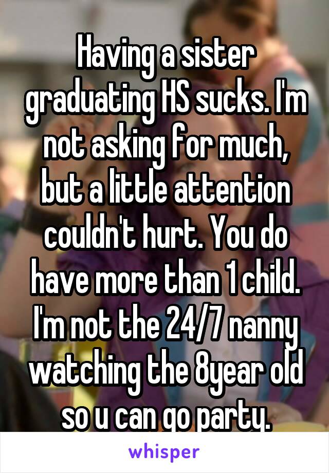 Having a sister graduating HS sucks. I'm not asking for much, but a little attention couldn't hurt. You do have more than 1 child. I'm not the 24/7 nanny watching the 8year old so u can go party.
