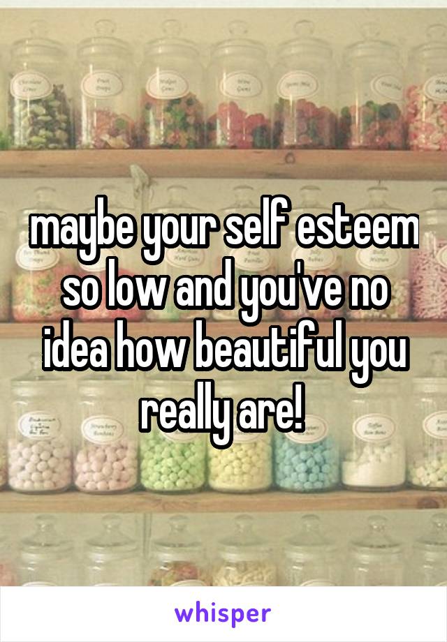 maybe your self esteem so low and you've no idea how beautiful you really are! 