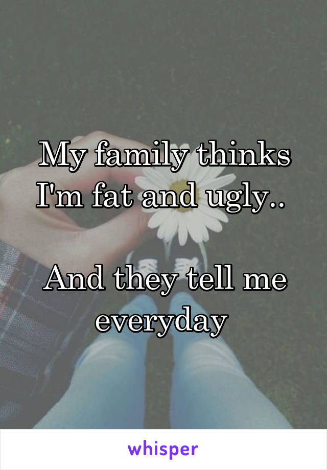 My family thinks I'm fat and ugly.. 

And they tell me everyday 