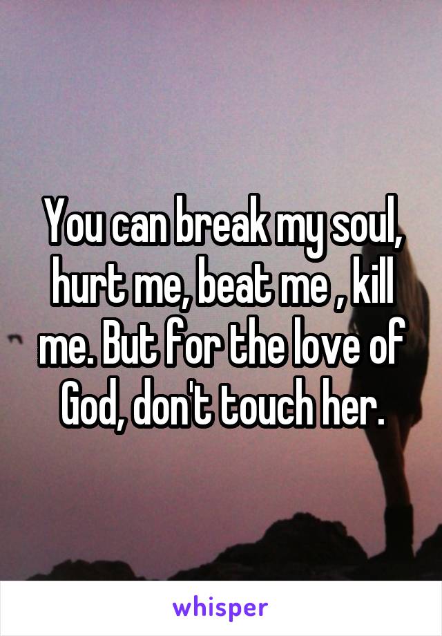 You can break my soul, hurt me, beat me , kill me. But for the love of God, don't touch her.