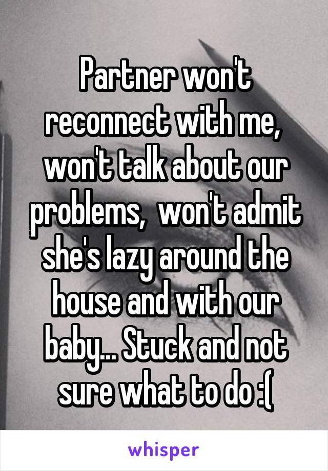 Partner won't reconnect with me,  won't talk about our problems,  won't admit she's lazy around the house and with our baby... Stuck and not sure what to do :(