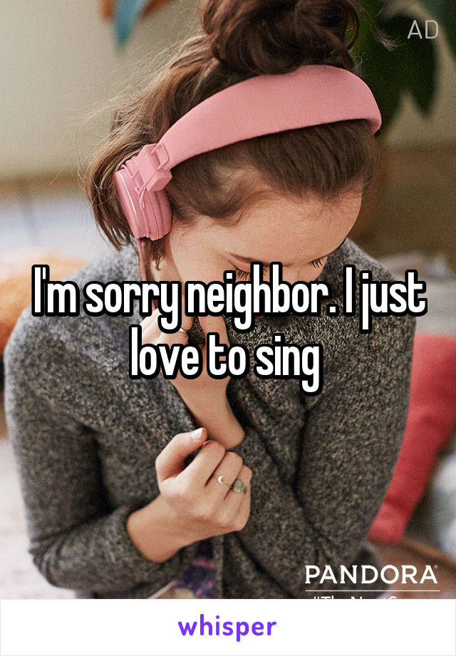 I'm sorry neighbor. I just love to sing 