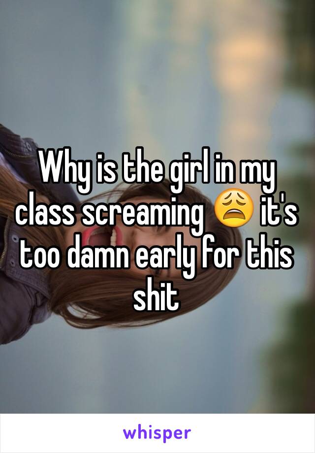 Why is the girl in my class screaming 😩 it's too damn early for this shit