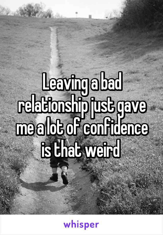 Leaving a bad relationship just gave me a lot of confidence is that weird 