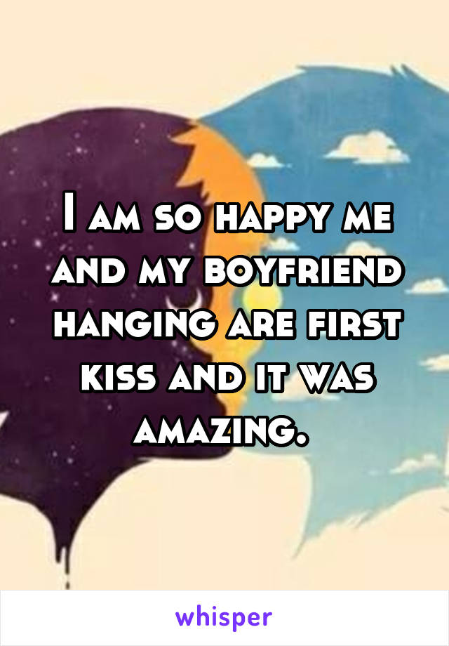 I am so happy me and my boyfriend hanging are first kiss and it was amazing. 