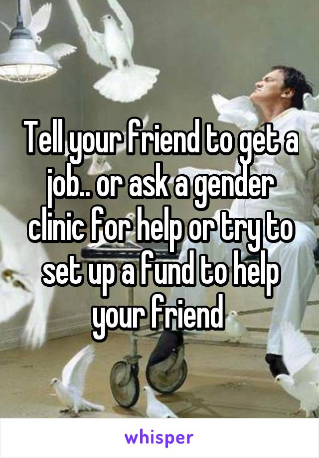 Tell your friend to get a job.. or ask a gender clinic for help or try to set up a fund to help your friend 