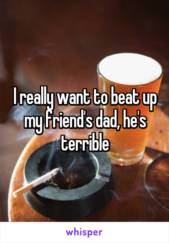 I really want to beat up my friend's dad, he's terrible