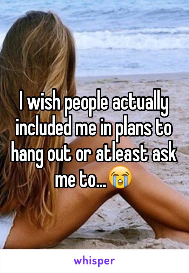 I wish people actually included me in plans to hang out or atleast ask me to...😭