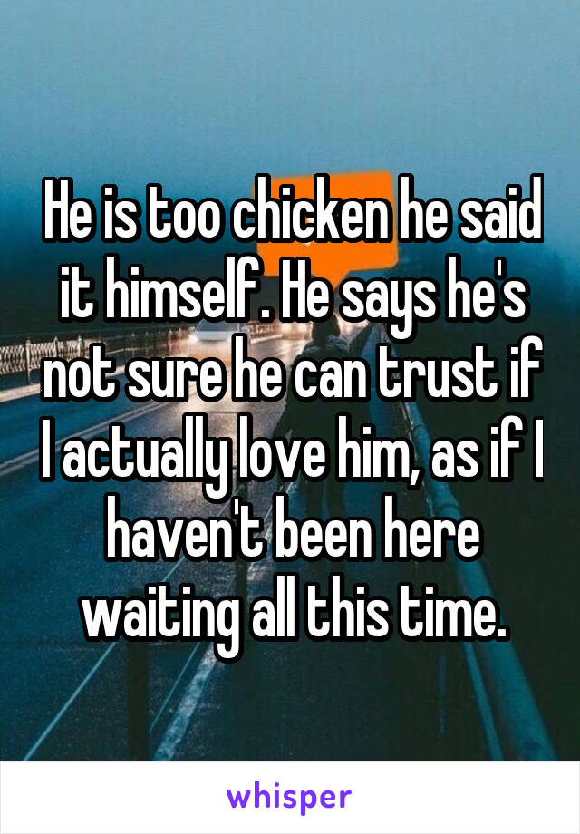 He is too chicken he said it himself. He says he's not sure he can trust if I actually love him, as if I haven't been here waiting all this time.