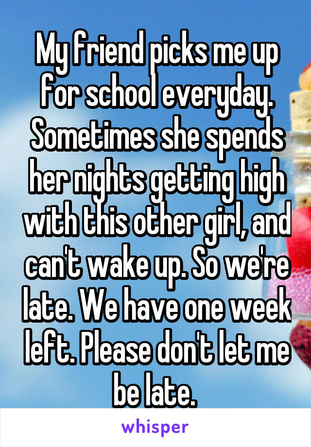 My friend picks me up for school everyday. Sometimes she spends her nights getting high with this other girl, and can't wake up. So we're late. We have one week left. Please don't let me be late. 