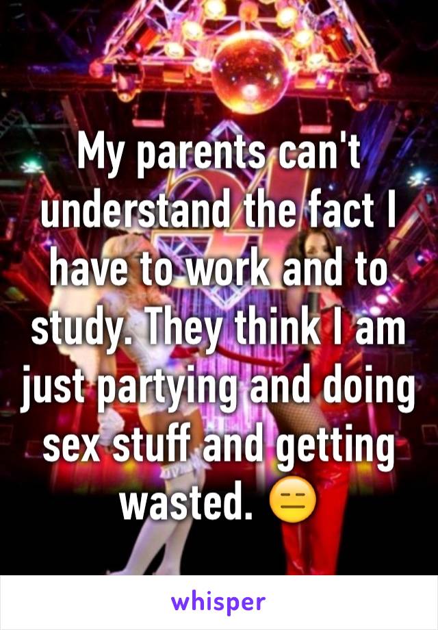 My parents can't understand the fact I have to work and to study. They think I am just partying and doing sex stuff and getting wasted. 😑
