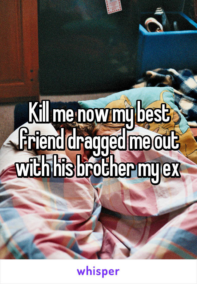 Kill me now my best friend dragged me out with his brother my ex 