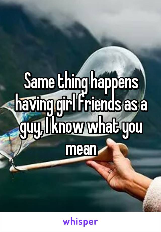 Same thing happens having girl friends as a guy, I know what you mean
