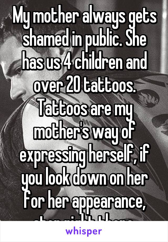 My mother always gets shamed in public. She has us 4 children and over 20 tattoos. Tattoos are my mother's way of expressing herself, if you look down on her for her appearance, stop right there.