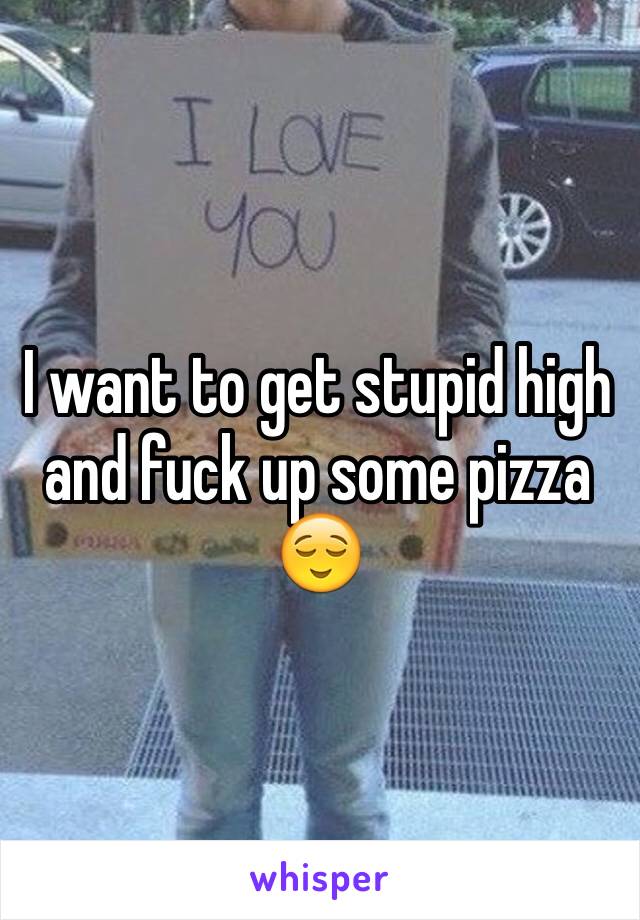 I want to get stupid high and fuck up some pizza 😌