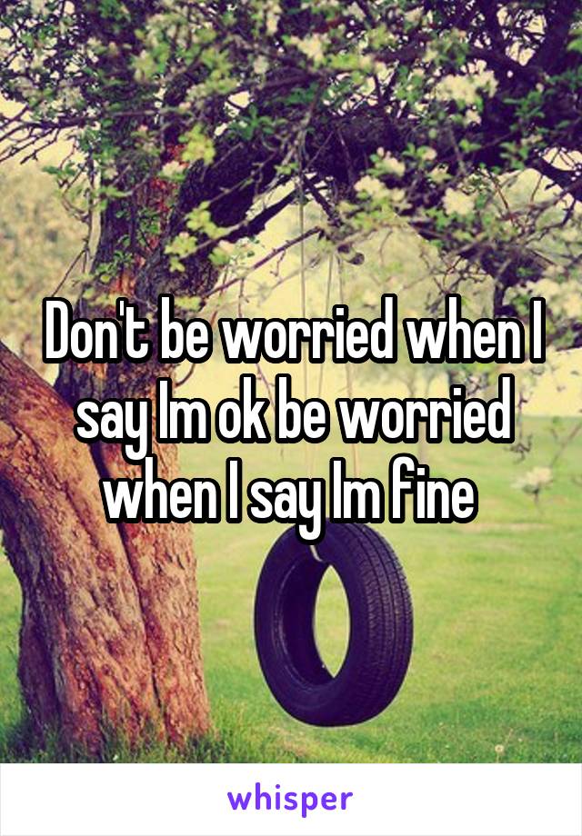 Don't be worried when I say Im ok be worried when I say Im fine 