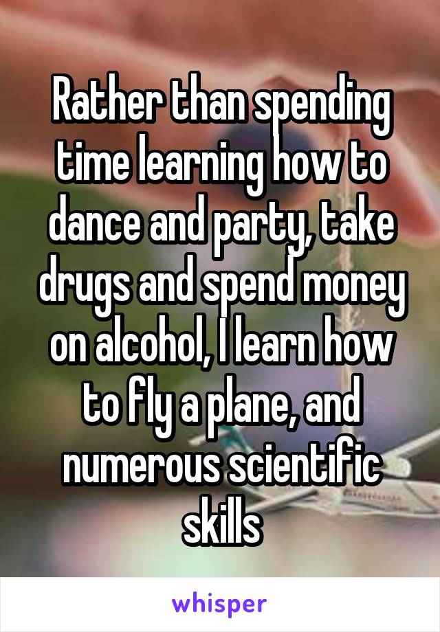 Rather than spending time learning how to dance and party, take drugs and spend money on alcohol, I learn how to fly a plane, and numerous scientific skills