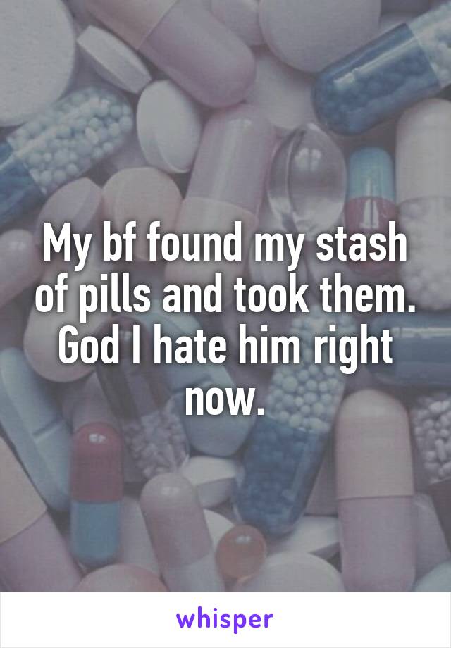 My bf found my stash of pills and took them. God I hate him right now.