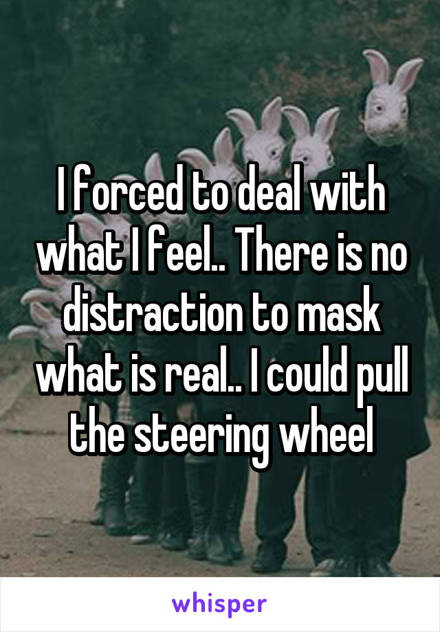 I forced to deal with what I feel.. There is no distraction to mask what is real.. I could pull the steering wheel