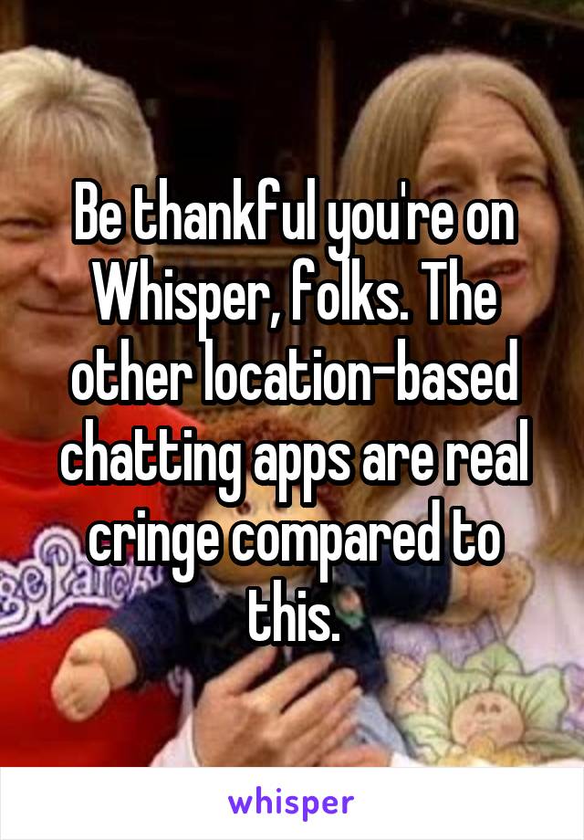 Be thankful you're on Whisper, folks. The other location-based chatting apps are real cringe compared to this.