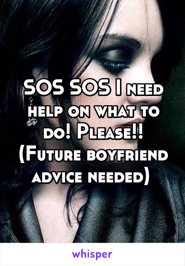 SOS SOS I need help on what to do! Please!!
(Future boyfriend advice needed) 