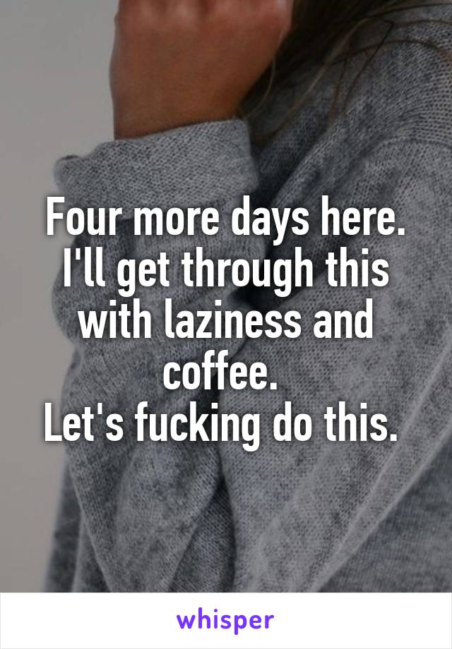 Four more days here. I'll get through this with laziness and coffee. 
Let's fucking do this. 
