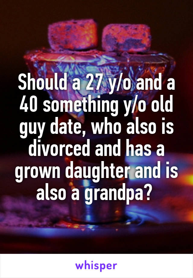 Should a 27 y/o and a 40 something y/o old guy date, who also is divorced and has a grown daughter and is also a grandpa? 