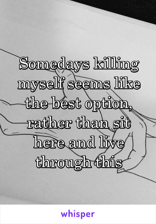 Somedays killing myself seems like the best option, rather than sit here and live through this