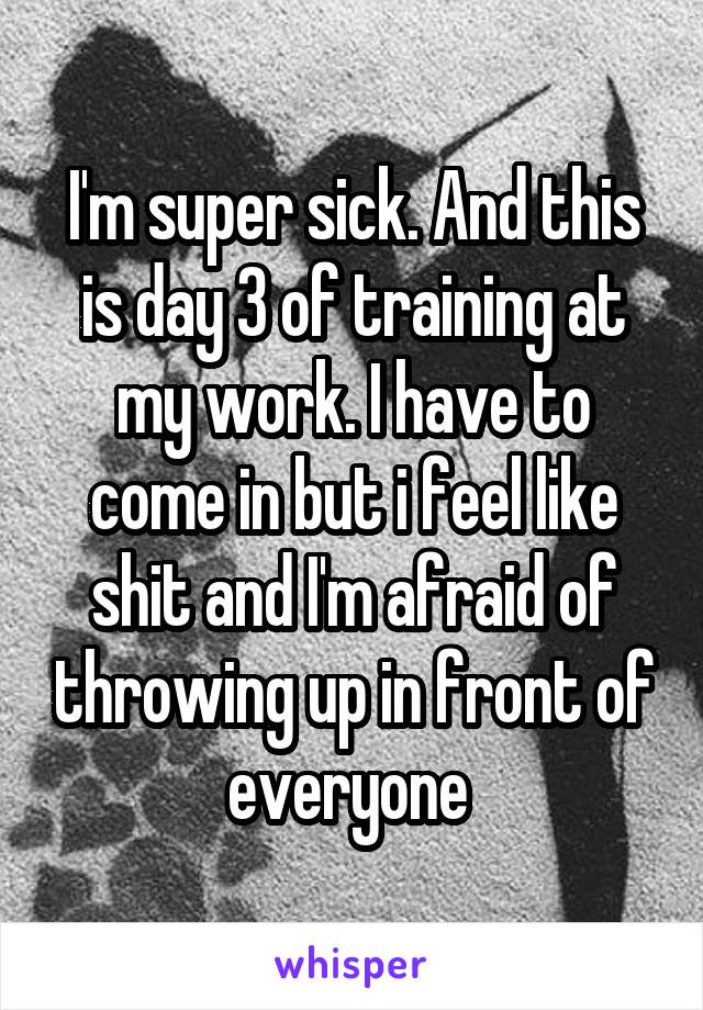 I'm super sick. And this is day 3 of training at my work. I have to come in but i feel like shit and I'm afraid of throwing up in front of everyone 