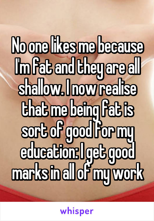 No one likes me because I'm fat and they are all shallow. I now realise that me being fat is sort of good for my education: I get good marks in all of my work