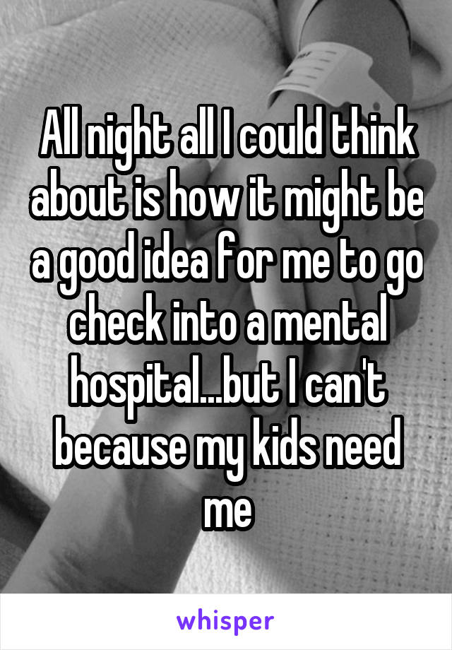 All night all I could think about is how it might be a good idea for me to go check into a mental hospital...but I can't because my kids need me