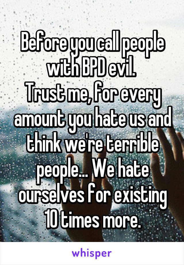 Before you call people with BPD evil. 
Trust me, for every amount you hate us and think we're terrible people... We hate ourselves for existing 10 times more.