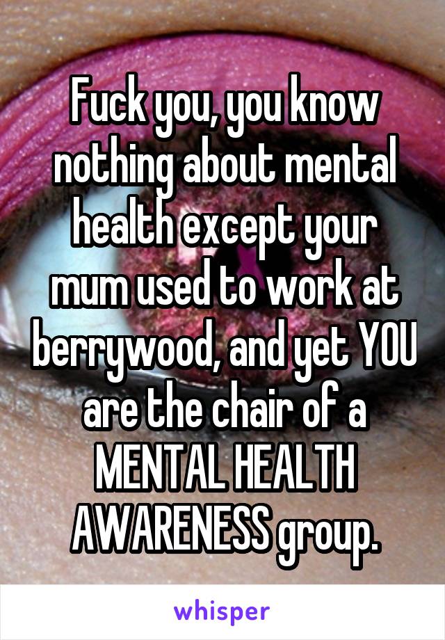 Fuck you, you know nothing about mental health except your mum used to work at berrywood, and yet YOU are the chair of a MENTAL HEALTH AWARENESS group.