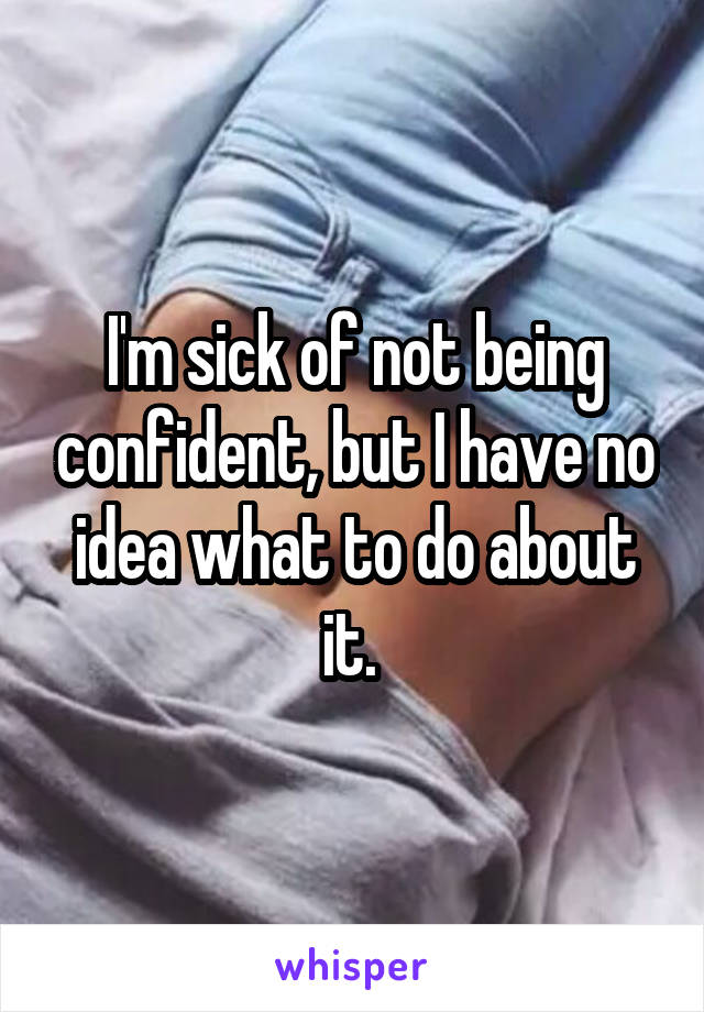 I'm sick of not being confident, but I have no idea what to do about it. 