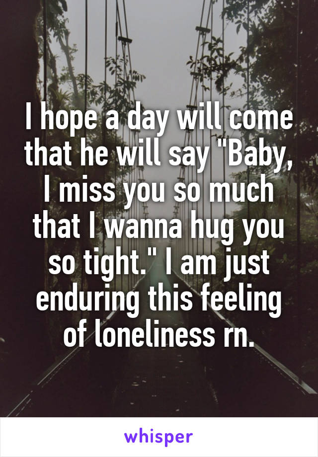 I hope a day will come that he will say "Baby, I miss you so much that I wanna hug you so tight." I am just enduring this feeling of loneliness rn.