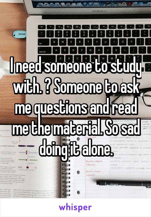 I need someone to study with. 😔 Someone to ask me questions and read me the material. So sad doing it alone.
