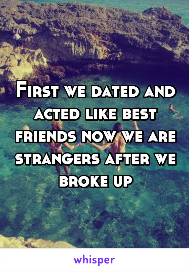 First we dated and acted like best friends now we are strangers after we broke up