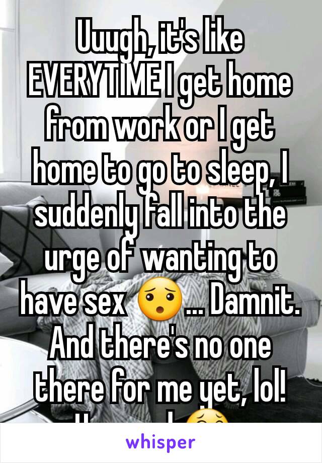 Uuugh, it's like EVERYTIME I get home from work or I get home to go to sleep, I suddenly fall into the urge of wanting to have sex 😯... Damnit. And there's no one there for me yet, lol! How sad 😂. 