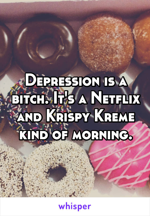 Depression is a bitch. It's a Netflix and Krispy Kreme kind of morning.