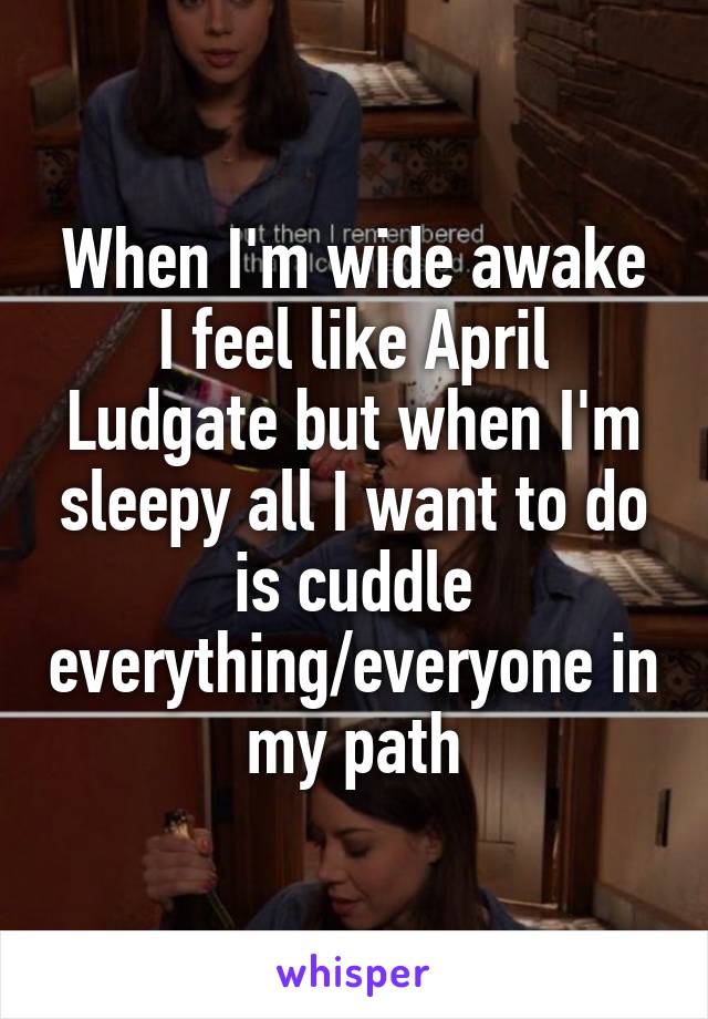 When I'm wide awake I feel like April Ludgate but when I'm sleepy all I want to do is cuddle everything/everyone in my path