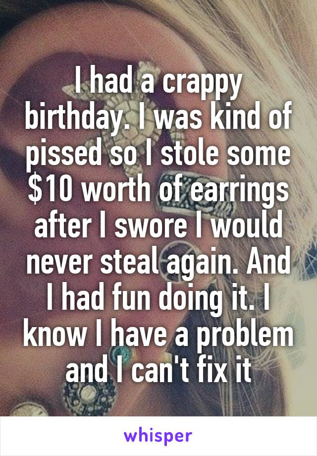 I had a crappy birthday. I was kind of pissed so I stole some $10 worth of earrings after I swore I would never steal again. And I had fun doing it. I know I have a problem and I can't fix it