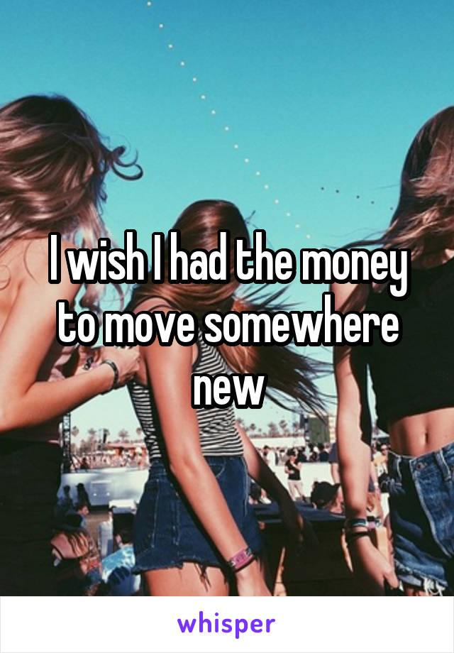 I wish I had the money to move somewhere new