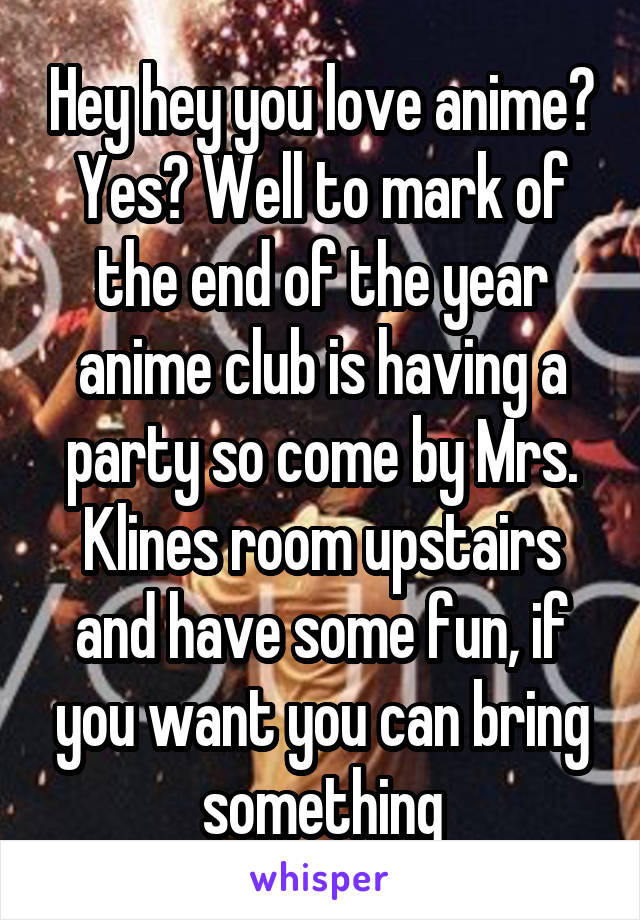Hey hey you love anime? Yes? Well to mark of the end of the year anime club is having a party so come by Mrs. Klines room upstairs and have some fun, if you want you can bring something