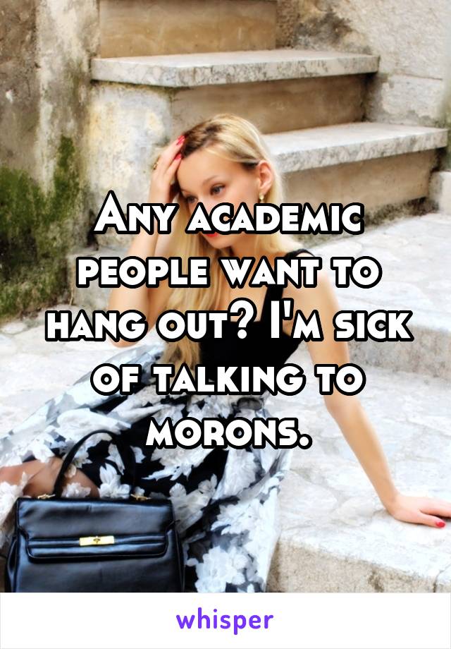 Any academic people want to hang out? I'm sick of talking to morons.