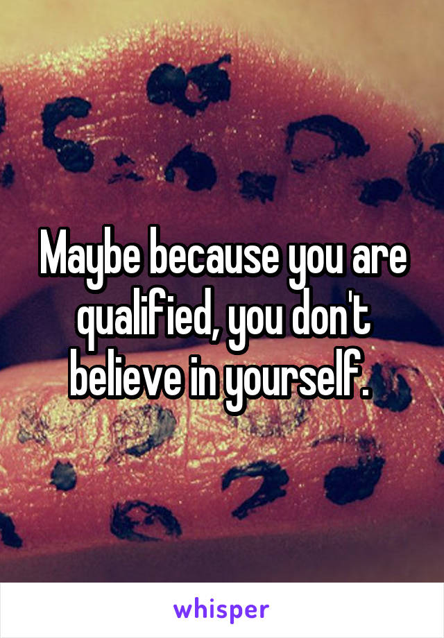 Maybe because you are qualified, you don't believe in yourself. 