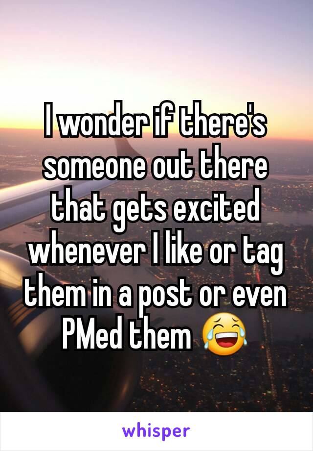 I wonder if there's someone out there that gets excited whenever I like or tag them in a post or even PMed them 😂