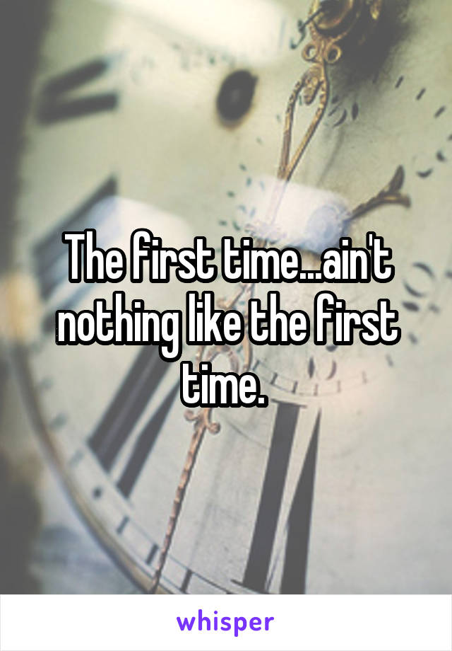 The first time...ain't nothing like the first time. 
