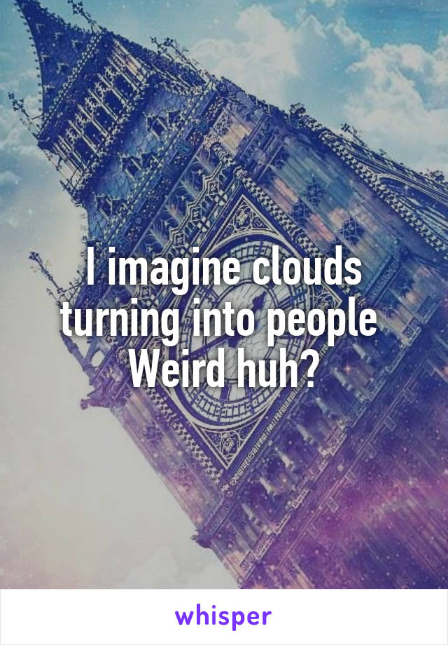 I imagine clouds turning into people 
Weird huh?