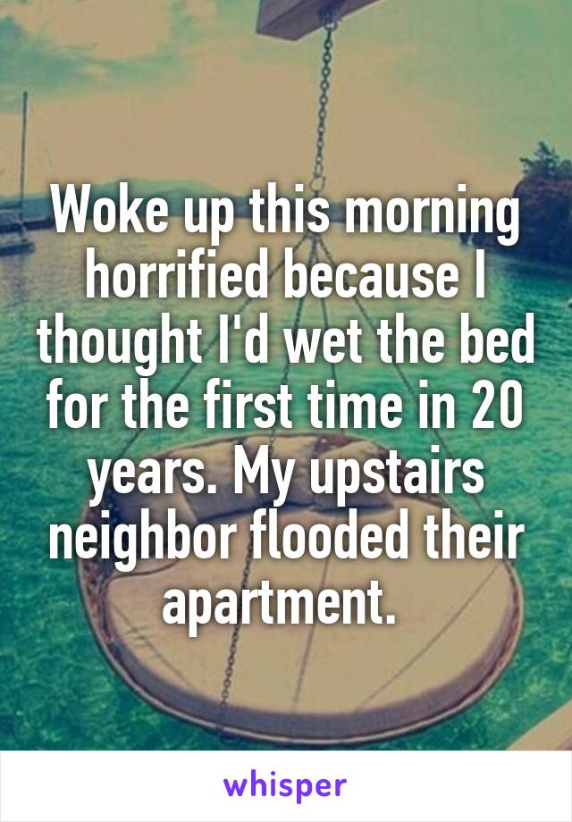 Woke up this morning horrified because I thought I'd wet the bed for the first time in 20 years. My upstairs neighbor flooded their apartment. 