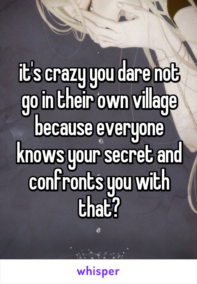 it's crazy you dare not go in their own village because everyone knows your secret and confronts you with that?